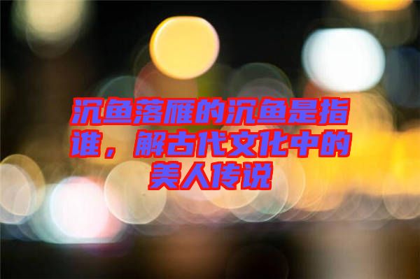 沉魚落雁的沉魚是指誰，解古代文化中的美人傳說