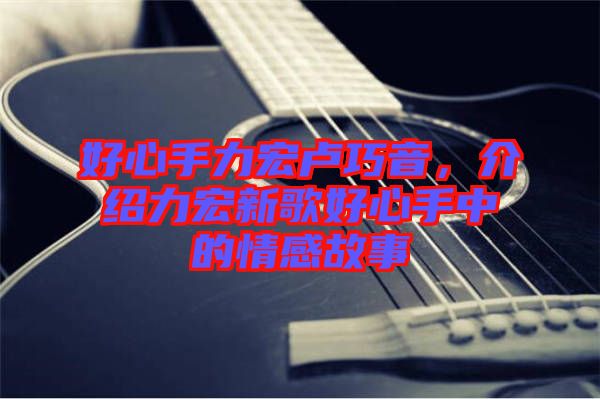 好心手力宏盧巧音，介紹力宏新歌好心手中的情感故事