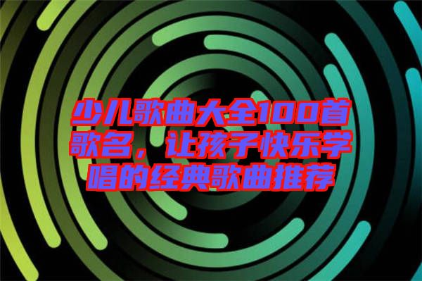 少兒歌曲大全100首歌名，讓孩子快樂學唱的經典歌曲推薦