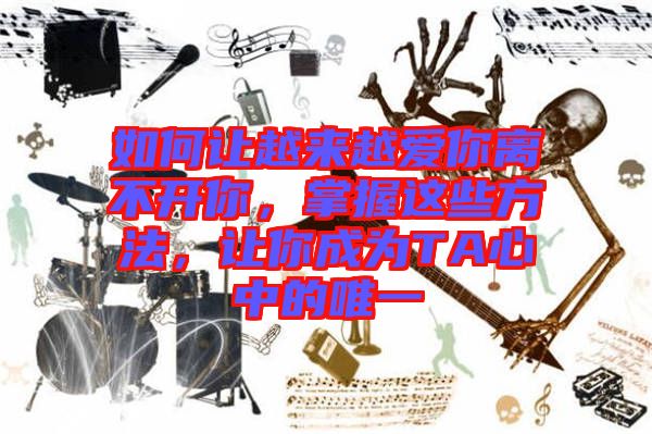 如何讓越來越愛你離不開你，掌握這些方法，讓你成為TA心中的唯一