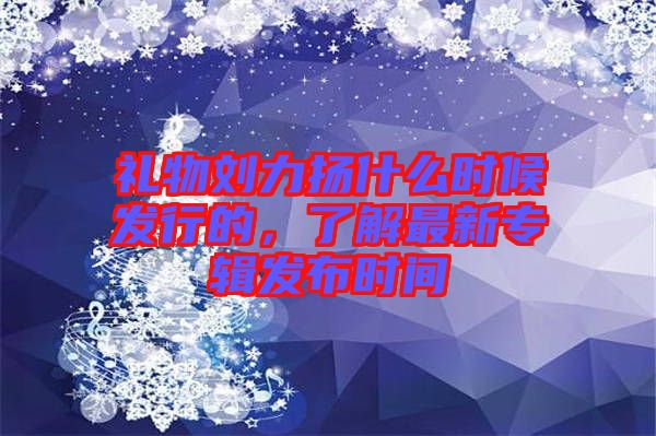 禮物劉力揚什么時候發行的，了解最新專輯發布時間