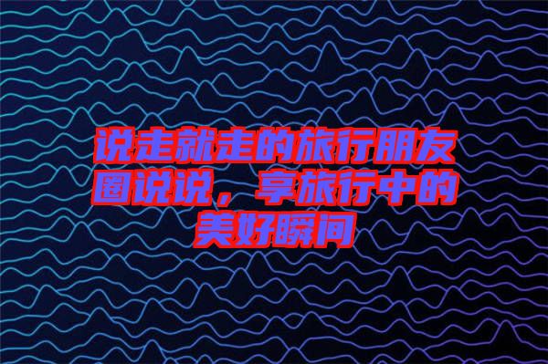 說走就走的旅行朋友圈說說，享旅行中的美好瞬間