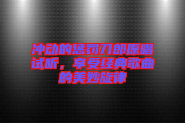 沖動的懲罰刀郎原唱試聽，享受經典歌曲的美妙旋律