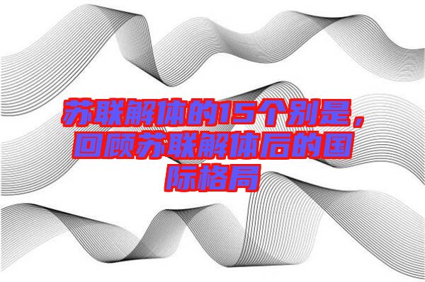 蘇聯(lián)解體的15個別是，回顧蘇聯(lián)解體后的國際格局
