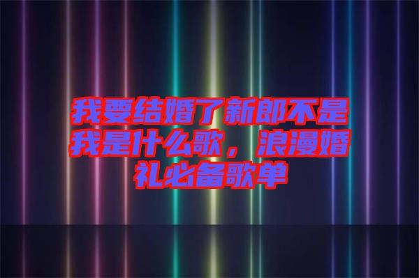 我要結(jié)婚了新郎不是我是什么歌，浪漫婚禮必備歌單