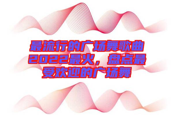 最流行的廣場舞歌曲2022最火，盤點最受歡迎的廣場舞