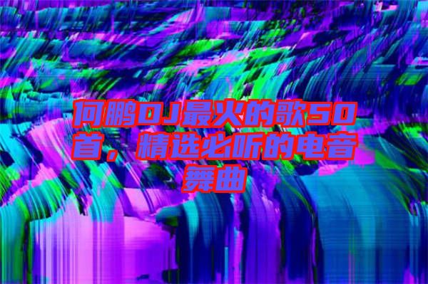 何鵬DJ最火的歌50首，精選必聽的電音舞曲