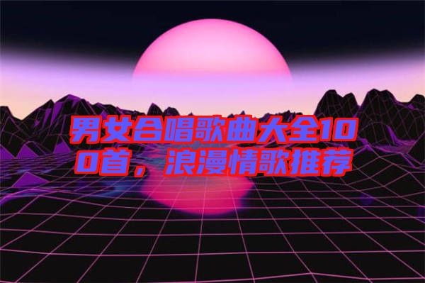 男女合唱歌曲大全100首，浪漫情歌推薦