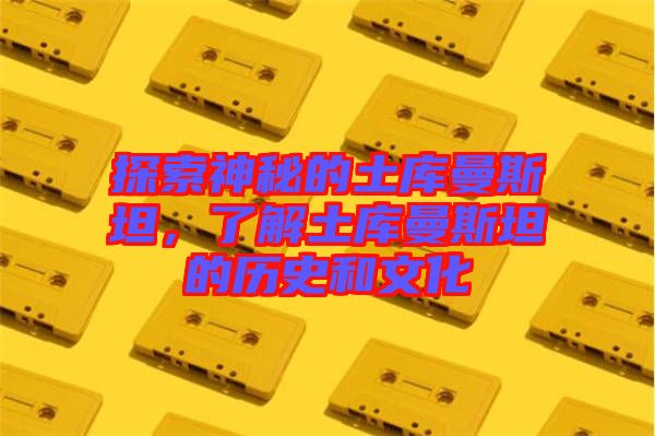 探索神秘的土庫曼斯坦，了解土庫曼斯坦的歷史和文化