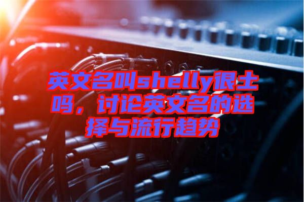 英文名叫shelly很土嗎，討論英文名的選擇與流行趨勢