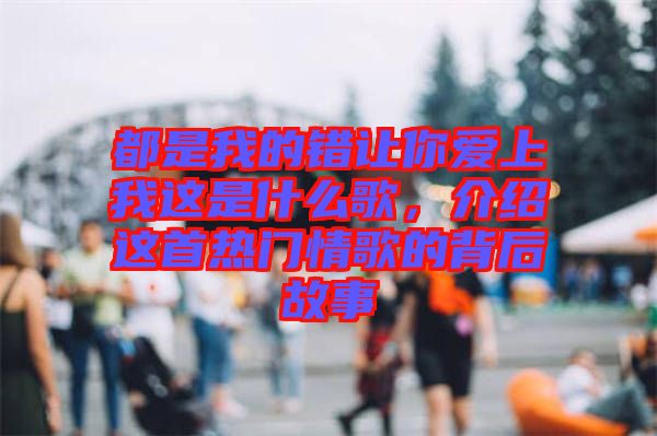 都是我的錯讓你愛上我這是什么歌，介紹這首熱門情歌的背后故事