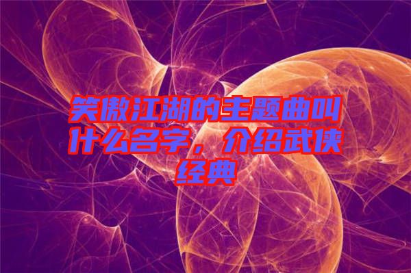 笑傲江湖的主題曲叫什么名字，介紹武俠經(jīng)典