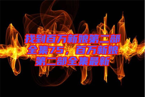 找到百萬(wàn)新娘第二部全集75，百萬(wàn)新娘第二部全集最新