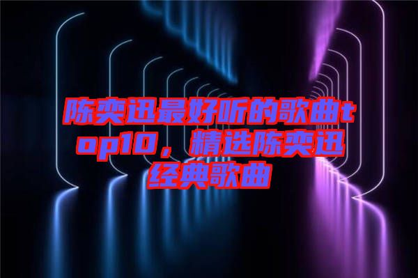 陳奕迅最好聽的歌曲top10，精選陳奕迅經典歌曲
