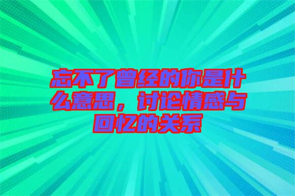 忘不了曾經的你是什么意思，討論情感與回憶的關系
