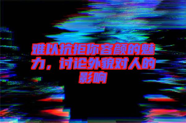 難以抗拒你容顏的魅力，討論外貌對人的影響