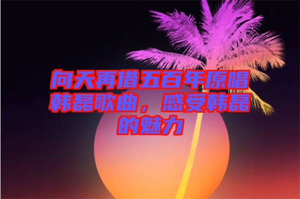 向天再借五百年原唱韓磊歌曲，感受韓磊的魅力