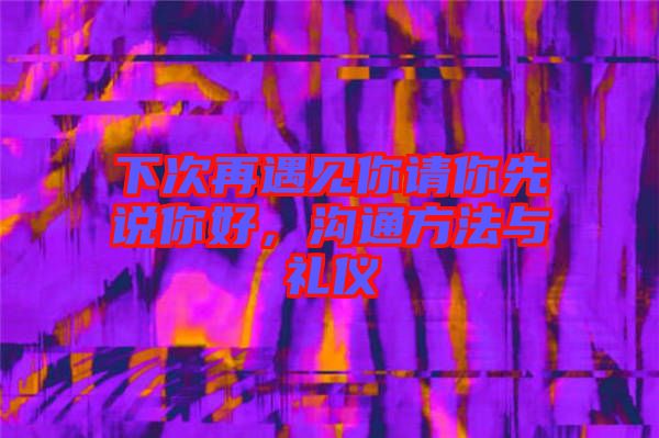 下次再遇見你請(qǐng)你先說你好，溝通方法與禮儀