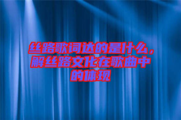 絲路歌詞達的是什么，解絲路文化在歌曲中的體現