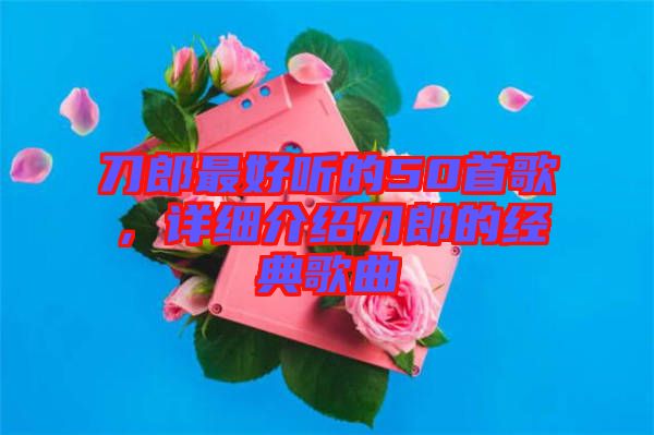 刀郎最好聽的50首歌，詳細介紹刀郎的經典歌曲