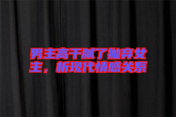 男主高干膩了拋棄女主，析現代情感關系