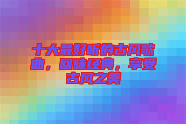十大最好聽的古風(fēng)歌曲，回味經(jīng)典，享受古風(fēng)之美