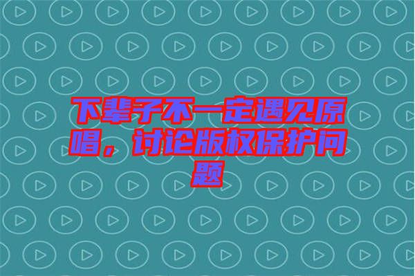下輩子不一定遇見原唱，討論版權保護問題