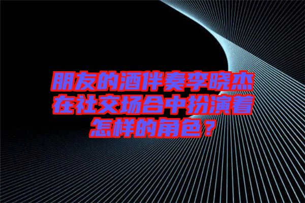 朋友的酒伴奏李曉杰在社交場合中扮演著怎樣的角色？
