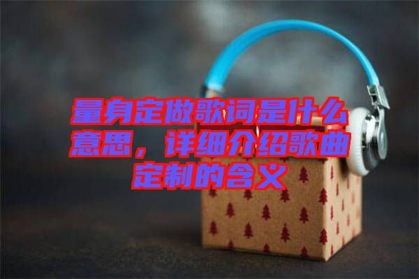 量身定做歌詞是什么意思，詳細(xì)介紹歌曲定制的含義