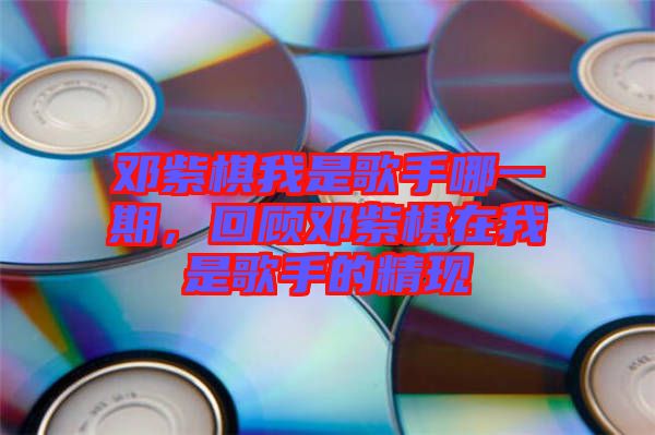 鄧紫棋我是歌手哪一期，回顧鄧紫棋在我是歌手的精現