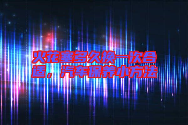 火花塞多久換一次合適，汽車保養(yǎng)小方法
