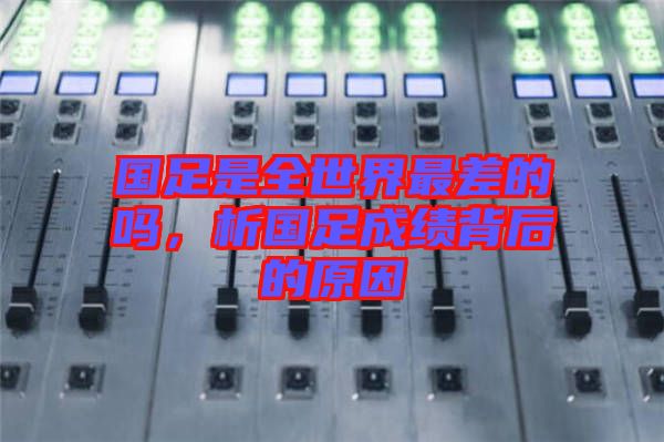 國足是全世界最差的嗎，析國足成績背后的原因