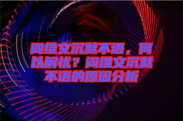 閻維文沉默不語，何以解憂？閻維文沉默不語的原因分析