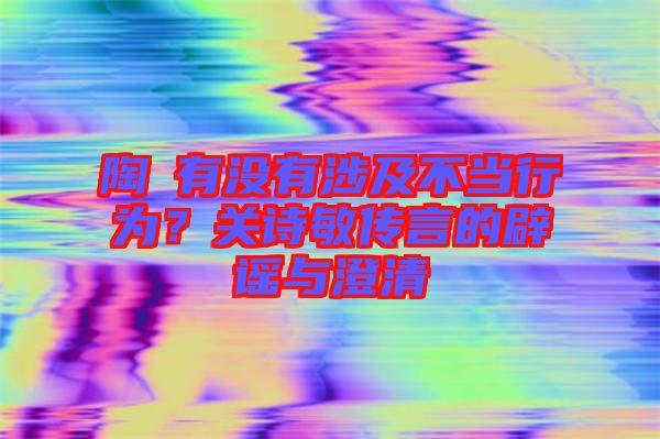 陶喆有沒有涉及不當(dāng)行為？關(guān)詩(shī)敏傳言的辟謠與澄清