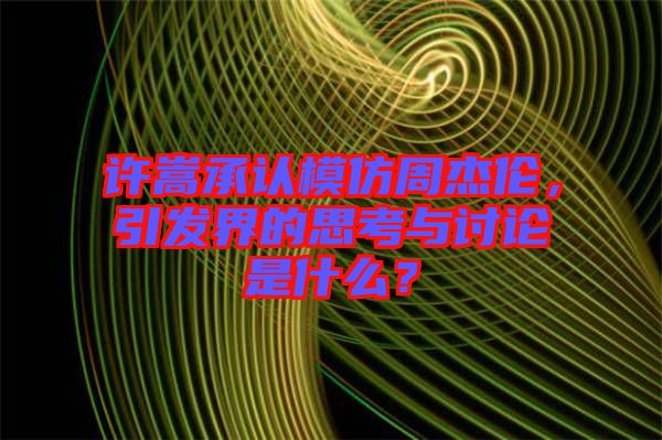 許嵩承認模仿周杰倫，引發界的思考與討論是什么？
