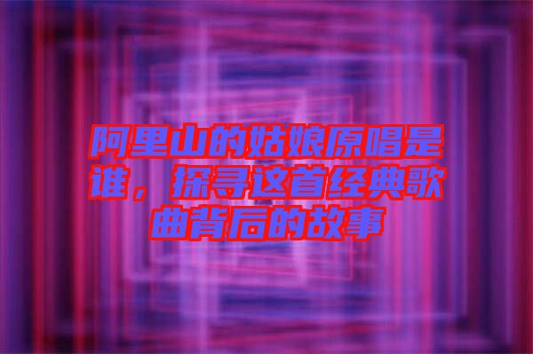 阿里山的姑娘原唱是誰，探尋這首經典歌曲背后的故事