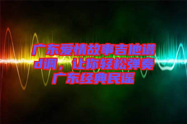 廣東愛情故事吉他譜d調，讓你輕松彈奏廣東經典民謠