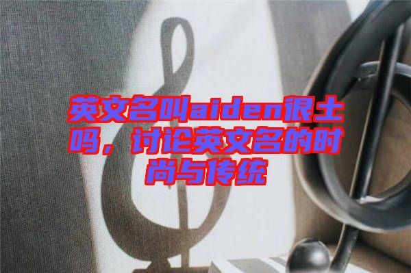 英文名叫aiden很土嗎，討論英文名的時(shí)尚與傳統(tǒng)
