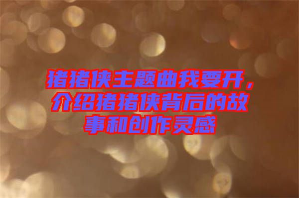 豬豬俠主題曲我要開，介紹豬豬俠背后的故事和創作靈感
