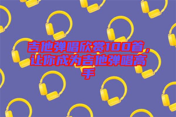 吉他彈唱欣賞100首，讓你成為吉他彈唱高手