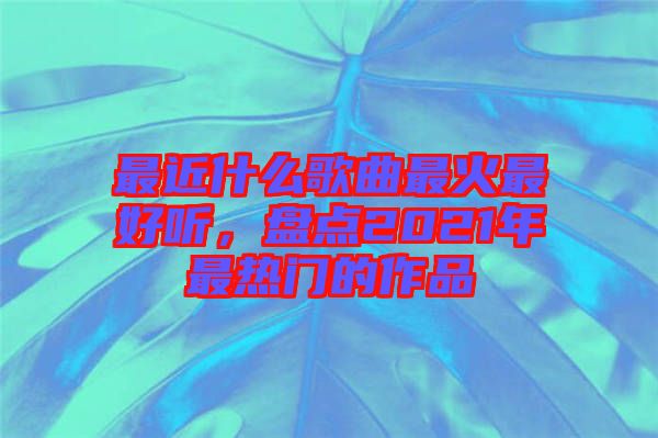 最近什么歌曲最火最好聽(tīng)，盤(pán)點(diǎn)2021年最熱門(mén)的作品