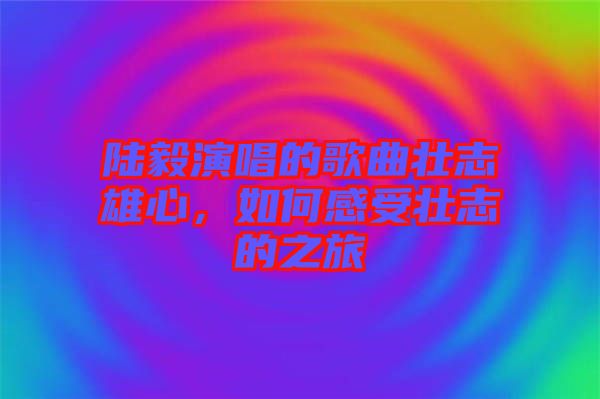 陸毅演唱的歌曲壯志雄心，如何感受壯志的之旅