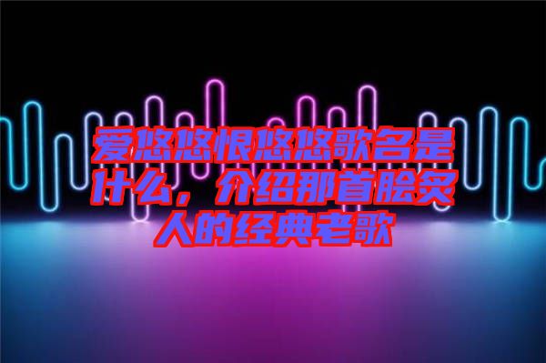 愛悠悠恨悠悠歌名是什么，介紹那首膾炙人的經典老歌