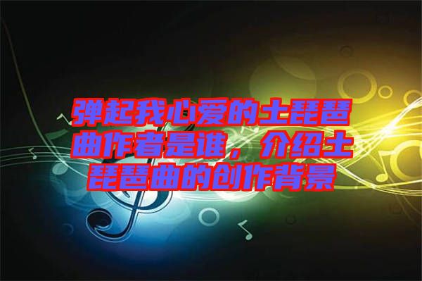 彈起我心愛的土琵琶曲作者是誰，介紹土琵琶曲的創作背景