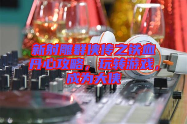 新射雕群俠傳之鐵血丹心攻略，玩轉(zhuǎn)游戲，成為大俠