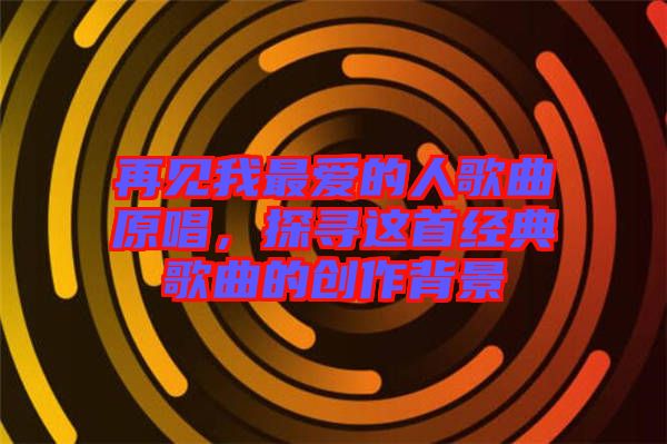 再見我最愛的人歌曲原唱，探尋這首經典歌曲的創作背景