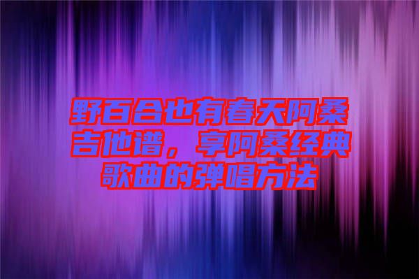 野百合也有春天阿桑吉他譜，享阿桑經典歌曲的彈唱方法