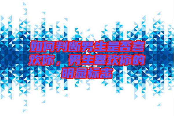 如何判斷男生是否喜歡你，男生喜歡你的明顯標志