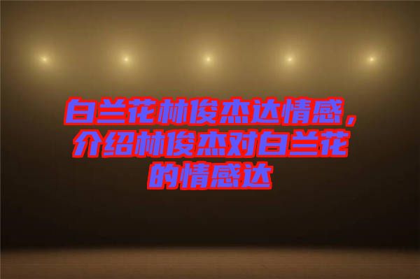 白蘭花林俊杰達情感，介紹林俊杰對白蘭花的情感達