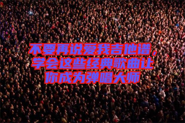 不要再說愛我吉他譜，學會這些經典歌曲讓你成為彈唱大師